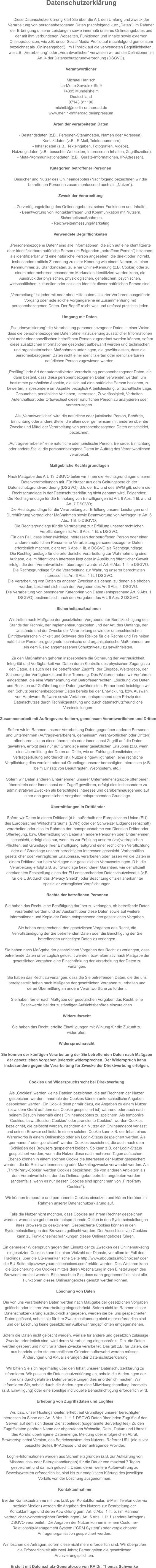 Datenschutzerklärung  Diese Datenschutzerklärung klärt Sie über die Art, den Umfang und Zweck der  Verarbeitung von personenbezogenen Daten (nachfolgend kurz „Daten“) im Rahmen  der Erbringung unserer Leistungen sowie innerhalb unseres Onlineangebotes und  der mit ihm verbundenen Webseiten, Funktionen und Inhalte sowie externen  Onlinepräsenzen, wie z.B. unser Social Media Profile auf (nachfolgend gemeinsam  bezeichnet als „Onlineangebot“). Im Hinblick auf die verwendeten Begrifflichkeiten,  wie z.B. „Verarbeitung“ oder „Verantwortlicher“ verweisen wir auf die Definitionen im  Art. 4 der Datenschutzgrundverordnung (DSGVO).  Verantwortlicher  Michael Hanisch La-Motte-Servolex-Str.9 74395 Mundelsheim Deutschland 07143 811100 michribi@merlin-ontheroad.de www.merlin-ontheroad.de/impressum  Arten der verarbeiteten Daten  - Bestandsdaten (z.B., Personen-Stammdaten, Namen oder Adressen). - Kontaktdaten (z.B., E-Mail, Telefonnummern). - Inhaltsdaten (z.B., Texteingaben, Fotografien, Videos). - Nutzungsdaten (z.B., besuchte Webseiten, Interesse an Inhalten, Zugriffszeiten). - Meta-/Kommunikationsdaten (z.B., Geräte-Informationen, IP-Adressen).  Kategorien betroffener Personen  Besucher und Nutzer des Onlineangebotes (Nachfolgend bezeichnen wir die  betroffenen Personen zusammenfassend auch als „Nutzer“).  Zweck der Verarbeitung  - Zurverfügungstellung des Onlineangebotes, seiner Funktionen und Inhalte. - Beantwortung von Kontaktanfragen und Kommunikation mit Nutzern. - Sicherheitsmaßnahmen. - Reichweitenmessung/Marketing  Verwendete Begrifflichkeiten  „Personenbezogene Daten“ sind alle Informationen, die sich auf eine identifizierte  oder identifizierbare natürliche Person (im Folgenden „betroffene Person“) beziehen;  als identifizierbar wird eine natürliche Person angesehen, die direkt oder indirekt,  insbesondere mittels Zuordnung zu einer Kennung wie einem Namen, zu einer  Kennnummer, zu Standortdaten, zu einer Online-Kennung (z.B. Cookie) oder zu  einem oder mehreren besonderen Merkmalen identifiziert werden kann, die  Ausdruck der physischen, physiologischen, genetischen, psychischen,  wirtschaftlichen, kulturellen oder sozialen Identität dieser natürlichen Person sind.  „Verarbeitung“ ist jeder mit oder ohne Hilfe automatisierter Verfahren ausgeführte  Vorgang oder jede solche Vorgangsreihe im Zusammenhang mit  personenbezogenen Daten. Der Begriff reicht weit und umfasst praktisch jeden   Umgang mit Daten.  „Pseudonymisierung“ die Verarbeitung personenbezogener Daten in einer Weise,  dass die personenbezogenen Daten ohne Hinzuziehung zusätzlicher Informationen  nicht mehr einer spezifischen betroffenen Person zugeordnet werden können, sofern  diese zusätzlichen Informationen gesondert aufbewahrt werden und technischen  und organisatorischen Maßnahmen unterliegen, die gewährleisten, dass die  personenbezogenen Daten nicht einer identifizierten oder identifizierbaren  natürlichen Person zugewiesen werden.  „Profiling“ jede Art der automatisierten Verarbeitung personenbezogener Daten, die  darin besteht, dass diese personenbezogenen Daten verwendet werden, um  bestimmte persönliche Aspekte, die sich auf eine natürliche Person beziehen, zu  bewerten, insbesondere um Aspekte bezüglich Arbeitsleistung, wirtschaftliche Lage,  Gesundheit, persönliche Vorlieben, Interessen, Zuverlässigkeit, Verhalten,  Aufenthaltsort oder Ortswechsel dieser natürlichen Person zu analysieren oder  vorherzusagen.  Als „Verantwortlicher“ wird die natürliche oder juristische Person, Behörde,  Einrichtung oder andere Stelle, die allein oder gemeinsam mit anderen über die  Zwecke und Mittel der Verarbeitung von personenbezogenen Daten entscheidet,  bezeichnet.  „Auftragsverarbeiter“ eine natürliche oder juristische Person, Behörde, Einrichtung  oder andere Stelle, die personenbezogene Daten im Auftrag des Verantwortlichen  verarbeitet.  Maßgebliche Rechtsgrundlagen  Nach Maßgabe des Art. 13 DSGVO teilen wir Ihnen die Rechtsgrundlagen unserer  Datenverarbeitungen mit. Für Nutzer aus dem Geltungsbereich der  Datenschutzgrundverordnung (DSGVO), d.h. der EU und des EWG gilt, sofern die  Rechtsgrundlage in der Datenschutzerklärung nicht genannt wird, Folgendes: Die Rechtsgrundlage für die Einholung von Einwilligungen ist Art. 6 Abs. 1 lit. a und  Art. 7 DSGVO; Die Rechtsgrundlage für die Verarbeitung zur Erfüllung unserer Leistungen und  Durchführung vertraglicher Maßnahmen sowie Beantwortung von Anfragen ist Art. 6  Abs. 1 lit. b DSGVO; Die Rechtsgrundlage für die Verarbeitung zur Erfüllung unserer rechtlichen  Verpflichtungen ist Art. 6 Abs. 1 lit. c DSGVO; Für den Fall, dass lebenswichtige Interessen der betroffenen Person oder einer  anderen natürlichen Person eine Verarbeitung personenbezogener Daten  erforderlich machen, dient Art. 6 Abs. 1 lit. d DSGVO als Rechtsgrundlage. Die Rechtsgrundlage für die erforderliche Verarbeitung zur Wahrnehmung einer  Aufgabe, die im öffentlichen Interesse liegt oder in Ausübung öffentlicher Gewalt  erfolgt, die dem Verantwortlichen übertragen wurde ist Art. 6 Abs. 1 lit. e DSGVO. Die Rechtsgrundlage für die Verarbeitung zur Wahrung unserer berechtigten  Interessen ist Art. 6 Abs. 1 lit. f DSGVO. Die Verarbeitung von Daten zu anderen Zwecken als denen, zu denen sie ehoben  wurden, bestimmt sich nach den Vorgaben des Art 6 Abs. 4 DSGVO. Die Verarbeitung von besonderen Kategorien von Daten (entsprechend Art. 9 Abs. 1  DSGVO) bestimmt sich nach den Vorgaben des Art. 9 Abs. 2 DSGVO.  Sicherheitsmaßnahmen  Wir treffen nach Maßgabe der gesetzlichen Vorgabenunter Berücksichtigung des  Stands der Technik, der Implementierungskosten und der Art, des Umfangs, der  Umstände und der Zwecke der Verarbeitung sowie der unterschiedlichen  Eintrittswahrscheinlichkeit und Schwere des Risikos für die Rechte und Freiheiten  natürlicher Personen, geeignete technische und organisatorische Maßnahmen, um  ein dem Risiko angemessenes Schutzniveau zu gewährleisten.  Zu den Maßnahmen gehören insbesondere die Sicherung der Vertraulichkeit,  Integrität und Verfügbarkeit von Daten durch Kontrolle des physischen Zugangs zu  den Daten, als auch des sie betreffenden Zugriffs, der Eingabe, Weitergabe, der  Sicherung der Verfügbarkeit und ihrer Trennung. Des Weiteren haben wir Verfahren  eingerichtet, die eine Wahrnehmung von Betroffenenrechten, Löschung von Daten  und Reaktion auf Gefährdung der Daten gewährleisten. Ferner berücksichtigen wir  den Schutz personenbezogener Daten bereits bei der Entwicklung, bzw. Auswahl  von Hardware, Software sowie Verfahren, entsprechend dem Prinzip des  Datenschutzes durch Technikgestaltung und durch datenschutzfreundliche  Voreinstellungen.  Zusammenarbeit mit Auftragsverarbeitern, gemeinsam Verantwortlichen und Dritten  Sofern wir im Rahmen unserer Verarbeitung Daten gegenüber anderen Personen  und Unternehmen (Auftragsverarbeitern, gemeinsam Verantwortlichen oder Dritten)  offenbaren, sie an diese übermitteln oder ihnen sonst Zugriff auf die Daten  gewähren, erfolgt dies nur auf Grundlage einer gesetzlichen Erlaubnis (z.B. wenn  eine Übermittlung der Daten an Dritte, wie an Zahlungsdienstleister, zur  Vertragserfüllung erforderlich ist), Nutzer eingewilligt haben, eine rechtliche  Verpflichtung dies vorsieht oder auf Grundlage unserer berechtigten Interessen (z.B.  beim Einsatz von Beauftragten, Webhostern, etc.).  Sofern wir Daten anderen Unternehmen unserer Unternehmensgruppe offenbaren,  übermitteln oder ihnen sonst den Zugriff gewähren, erfolgt dies insbesondere zu  administrativen Zwecken als berechtigtes Interesse und darüberhinausgehend auf  einer den gesetzlichen Vorgaben entsprechenden Grundlage.  Übermittlungen in Drittländer  Sofern wir Daten in einem Drittland (d.h. außerhalb der Europäischen Union (EU),  des Europäischen Wirtschaftsraums (EWR) oder der Schweizer Eidgenossenschaft)  verarbeiten oder dies im Rahmen der Inanspruchnahme von Diensten Dritter oder  Offenlegung, bzw. Übermittlung von Daten an andere Personen oder Unternehmen  geschieht, erfolgt dies nur, wenn es zur Erfüllung unserer (vor)vertraglichen  Pflichten, auf Grundlage Ihrer Einwilligung, aufgrund einer rechtlichen Verpflichtung  oder auf Grundlage unserer berechtigten Interessen geschieht. Vorbehaltlich  gesetzlicher oder vertraglicher Erlaubnisse, verarbeiten oder lassen wir die Daten in  einem Drittland nur beim Vorliegen der gesetzlichen Voraussetzungen. D.h. die  Verarbeitung erfolgt z.B. auf Grundlage besonderer Garantien, wie der offiziell  anerkannten Feststellung eines der EU entsprechenden Datenschutzniveaus (z.B.  für die USA durch das „Privacy Shield“) oder Beachtung offiziell anerkannter  spezieller vertraglicher Verpflichtungen.  Rechte der betroffenen Personen  Sie haben das Recht, eine Bestätigung darüber zu verlangen, ob betreffende Daten  verarbeitet werden und auf Auskunft über diese Daten sowie auf weitere  Informationen und Kopie der Daten entsprechend den gesetzlichen Vorgaben.  Sie haben entsprechend. den gesetzlichen Vorgaben das Recht, die  Vervollständigung der Sie betreffenden Daten oder die Berichtigung der Sie  betreffenden unrichtigen Daten zu verlangen.  Sie haben nach Maßgabe der gesetzlichen Vorgaben das Recht zu verlangen, dass  betreffende Daten unverzüglich gelöscht werden, bzw. alternativ nach Maßgabe der  gesetzlichen Vorgaben eine Einschränkung der Verarbeitung der Daten zu  verlangen.  Sie haben das Recht zu verlangen, dass die Sie betreffenden Daten, die Sie uns  bereitgestellt haben nach Maßgabe der gesetzlichen Vorgaben zu erhalten und  deren Übermittlung an andere Verantwortliche zu fordern.  Sie haben ferner nach Maßgabe der gesetzlichen Vorgaben das Recht, eine  Beschwerde bei der zuständigen Aufsichtsbehörde einzureichen.  Widerrufsrecht  Sie haben das Recht, erteilte Einwilligungen mit Wirkung für die Zukunft zu  widerrufen.  Widerspruchsrecht  Sie können der künftigen Verarbeitung der Sie betreffenden Daten nach Maßgabe  der gesetzlichen Vorgaben jederzeit widersprechen. Der Widerspruch kann  insbesondere gegen die Verarbeitung für Zwecke der Direktwerbung erfolgen.   Cookies und Widerspruchsrecht bei Direktwerbung  Als „Cookies“ werden kleine Dateien bezeichnet, die auf Rechnern der Nutzer  gespeichert werden. Innerhalb der Cookies können unterschiedliche Angaben  gespeichert werden. Ein Cookie dient primär dazu, die Angaben zu einem Nutzer  (bzw. dem Gerät auf dem das Cookie gespeichert ist) während oder auch nach  seinem Besuch innerhalb eines Onlineangebotes zu speichern. Als temporäre  Cookies, bzw. „Session-Cookies“ oder „transiente Cookies“, werden Cookies  bezeichnet, die gelöscht werden, nachdem ein Nutzer ein Onlineangebot verlässt  und seinen Browser schließt. In einem solchen Cookie kann z.B. der Inhalt eines  Warenkorbs in einem Onlineshop oder ein Login-Status gespeichert werden. Als  „permanent“ oder „persistent“ werden Cookies bezeichnet, die auch nach dem  Schließen des Browsers gespeichert bleiben. So kann z.B. der Login-Status  gespeichert werden, wenn die Nutzer diese nach mehreren Tagen aufsuchen.  Ebenso können in einem solchen Cookie die Interessen der Nutzer gespeichert  werden, die für Reichweitenmessung oder Marketingzwecke verwendet werden. Als  „Third-Party-Cookie“ werden Cookies bezeichnet, die von anderen Anbietern als  dem Verantwortlichen, der das Onlineangebot betreibt, angeboten werden  (andernfalls, wenn es nur dessen Cookies sind spricht man von „First-Party  Cookies“).  Wir können temporäre und permanente Cookies einsetzen und klären hierüber im  Rahmen unserer Datenschutzerklärung auf.  Falls die Nutzer nicht möchten, dass Cookies auf ihrem Rechner gespeichert  werden, werden sie gebeten die entsprechende Option in den Systemeinstellungen  ihres Browsers zu deaktivieren. Gespeicherte Cookies können in den  Systemeinstellungen des Browsers gelöscht werden. Der Ausschluss von Cookies  kann zu Funktionseinschränkungen dieses Onlineangebotes führen.  Ein genereller Widerspruch gegen den Einsatz der zu Zwecken des Onlinemarketing  eingesetzten Cookies kann bei einer Vielzahl der Dienste, vor allem im Fall des  Trackings, über die US-amerikanische Seite http://www.aboutads.info/choices/ oder  die EU-Seite http://www.youronlinechoices.com/ erklärt werden. Des Weiteren kann  die Speicherung von Cookies mittels deren Abschaltung in den Einstellungen des  Browsers erreicht werden. Bitte beachten Sie, dass dann gegebenenfalls nicht alle  Funktionen dieses Onlineangebotes genutzt werden können.  Löschung von Daten  Die von uns verarbeiteten Daten werden nach Maßgabe der gesetzlichen Vorgaben  gelöscht oder in ihrer Verarbeitung eingeschränkt. Sofern nicht im Rahmen dieser  Datenschutzerklärung ausdrücklich angegeben, werden die bei uns gespeicherten  Daten gelöscht, sobald sie für ihre Zweckbestimmung nicht mehr erforderlich sind  und der Löschung keine gesetzlichen Aufbewahrungspflichten entgegenstehen.  Sofern die Daten nicht gelöscht werden, weil sie für andere und gesetzlich zulässige  Zwecke erforderlich sind, wird deren Verarbeitung eingeschränkt. D.h. die Daten  werden gesperrt und nicht für andere Zwecke verarbeitet. Das gilt z.B. für Daten, die  aus handels- oder steuerrechtlichen Gründen aufbewahrt werden müssen. Änderungen und Aktualisierungen der Datenschutzerklärung  Wir bitten Sie sich regelmäßig über den Inhalt unserer Datenschutzerklärung zu  informieren. Wir passen die Datenschutzerklärung an, sobald die Änderungen der  von uns durchgeführten Datenverarbeitungen dies erforderlich machen. Wir  informieren Sie, sobald durch die Änderungen eine Mitwirkungshandlung Ihrerseits  (z.B. Einwilligung) oder eine sonstige individuelle Benachrichtigung erforderlich wird.  Erhebung von Zugriffsdaten und Logfiles  Wir, bzw. unser Hostinganbieter, erhebt auf Grundlage unserer berechtigten  Interessen im Sinne des Art. 6 Abs. 1 lit. f. DSGVO Daten über jeden Zugriff auf den  Server, auf dem sich dieser Dienst befindet (sogenannte Serverlogfiles). Zu den  Zugriffsdaten gehören Name der abgerufenen Webseite, Datei, Datum und Uhrzeit  des Abrufs, übertragene Datenmenge, Meldung über erfolgreichen Abruf,  Browsertyp nebst Version, das Betriebssystem des Nutzers, Referrer URL (die zuvor  besuchte Seite), IP-Adresse und der anfragende Provider.  Logfile-Informationen werden aus Sicherheitsgründen (z.B. zur Aufklärung von  Missbrauchs- oder Betrugshandlungen) für die Dauer von maximal 7 Tagen  gespeichert und danach gelöscht. Daten, deren weitere Aufbewahrung zu  Beweiszwecken erforderlich ist, sind bis zur endgültigen Klärung des jeweiligen  Vorfalls von der Löschung ausgenommen.  Kontaktaufnahme  Bei der Kontaktaufnahme mit uns (z.B. per Kontaktformular, E-Mail, Telefon oder via  sozialer Medien) werden die Angaben des Nutzers zur Bearbeitung der  Kontaktanfrage und deren Abwicklung gem. Art. 6 Abs. 1 lit. b. (im Rahmen  vertraglicher-/vorvertraglicher Beziehungen), Art. 6 Abs. 1 lit. f. (andere Anfragen)  DSGVO verarbeitet.. Die Angaben der Nutzer können in einem Customer- Relationship-Management System ("CRM System") oder vergleichbarer  Anfragenorganisation gespeichert werden.  Wir löschen die Anfragen, sofern diese nicht mehr erforderlich sind. Wir überprüfen  die Erforderlichkeit alle zwei Jahre; Ferner gelten die gesetzlichen  Archivierungspflichten.  Erstellt mit Datenschutz-Generator.de von RA Dr. Thomas Schwenke