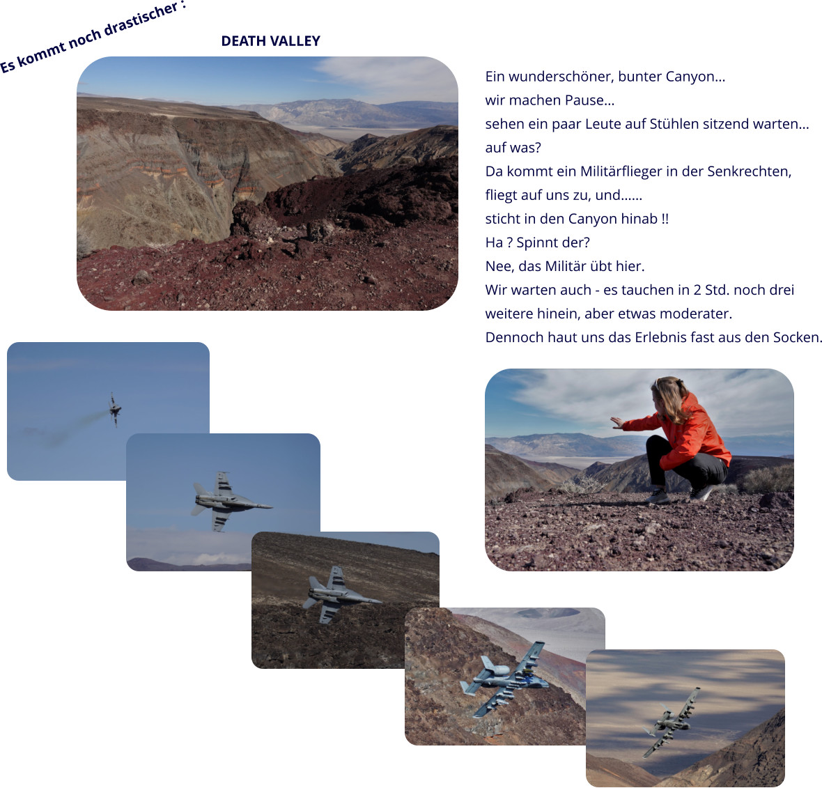 Es kommt noch drastischer : DEATH VALLEY  Ein wunderschöner, bunter Canyon… wir machen Pause… sehen ein paar Leute auf Stühlen sitzend warten… auf was? Da kommt ein Militärflieger in der Senkrechten, fliegt auf uns zu, und…… sticht in den Canyon hinab !! Ha ? Spinnt der?  Nee, das Militär übt hier. Wir warten auch - es tauchen in 2 Std. noch drei  weitere hinein, aber etwas moderater. Dennoch haut uns das Erlebnis fast aus den Socken.