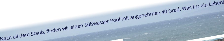Nach all dem Staub, finden wir einen Süßwasser Pool mit angenehmen 40 Grad. Was für ein Leben!