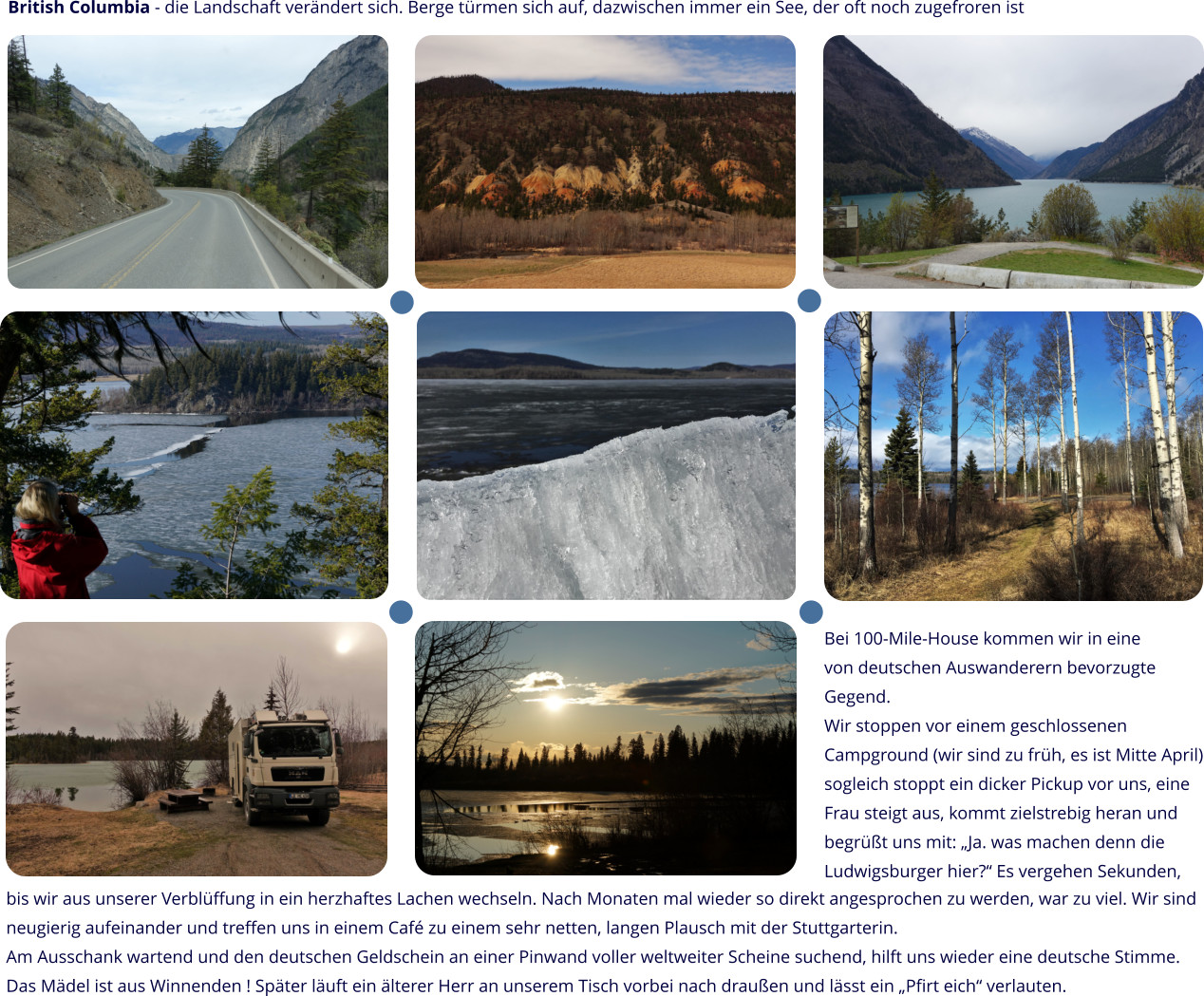 British Columbia - die Landschaft verändert sich. Berge türmen sich auf, dazwischen immer ein See, der oft noch zugefroren ist Bei 100-Mile-House kommen wir in eine von deutschen Auswanderern bevorzugte Gegend. Wir stoppen vor einem geschlossenen Campground (wir sind zu früh, es ist Mitte April) sogleich stoppt ein dicker Pickup vor uns, eine Frau steigt aus, kommt zielstrebig heran und begrüßt uns mit: „Ja. was machen denn die Ludwigsburger hier?“ Es vergehen Sekunden,  bis wir aus unserer Verblüffung in ein herzhaftes Lachen wechseln. Nach Monaten mal wieder so direkt angesprochen zu werden, war zu viel. Wir sind neugierig aufeinander und treffen uns in einem Café zu einem sehr netten, langen Plausch mit der Stuttgarterin.  Am Ausschank wartend und den deutschen Geldschein an einer Pinwand voller weltweiter Scheine suchend, hilft uns wieder eine deutsche Stimme. Das Mädel ist aus Winnenden ! Später läuft ein älterer Herr an unserem Tisch vorbei nach draußen und lässt ein „Pfirt eich“ verlauten.