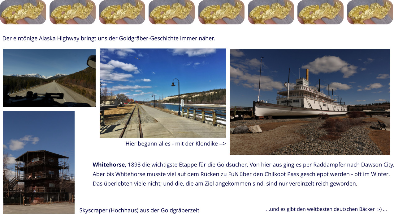 Der eintönige Alaska Highway bringt uns der Goldgräber-Geschichte immer näher. Whitehorse, 1898 die wichtigste Etappe für die Goldsucher. Von hier aus ging es per Raddampfer nach Dawson City. Aber bis Whitehorse musste viel auf dem Rücken zu Fuß über den Chilkoot Pass geschleppt werden - oft im Winter. Das überlebten viele nicht; und die, die am Ziel angekommen sind, sind nur vereinzelt reich geworden. Hier begann alles - mit der Klondike --> Skyscraper (Hochhaus) aus der Goldgräberzeit …und es gibt den weltbesten deutschen Bäcker  :-) …
