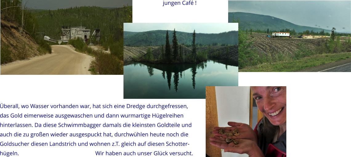 Überall, wo Wasser vorhanden war, hat sich eine Dredge durchgefressen, das Gold eimerweise ausgewaschen und dann wurmartige Hügelreihen hinterlassen. Da diese Schwimmbagger damals die kleinsten Goldteile und  auch die zu großen wieder ausgespuckt hat, durchwühlen heute noch die  Goldsucher diesen Landstrich und wohnen z.T. gleich auf diesen Schotter- hügeln.                                                     Wir haben auch unser Glück versucht.